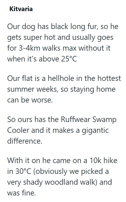 Kitvaria Our dog has black long fur, so he gets super hot and usually goes for 3-4km walks max without it when it's above 25°C Our flat is a hellhole in the hottest summer weeks, so staying home can be worse. So ours has the Ruffwear Swamp Cooler and it makes a gigantic difference. With it on he came on a 10k hike in 30°C (obviously we picked a very shady woodland walk) and was fine.