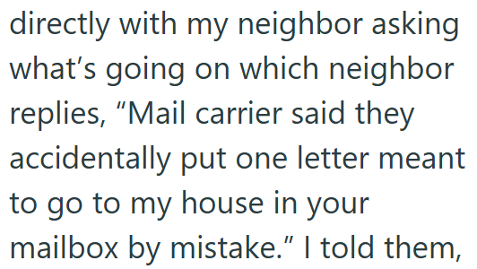 directly with my neighbor asking what's going on which neighbor replies, "Mail carrier said they accidentally put one letter meant to go to my house in your mailbox by mistake." I told them,