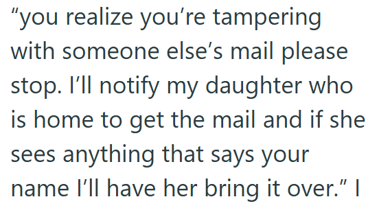 "you realize you're tampering with someone else's mail please stop. I'll notify my daughter who is home to get the mail and if she sees anything that says your name I'll have her bring it over.” I