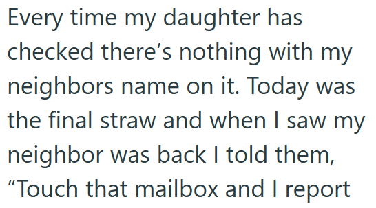 Every time my daughter has checked there's nothing with my neighbors name on it. Today was the final straw and when I saw my neighbor was back I told them, "Touch that mailbox and I report