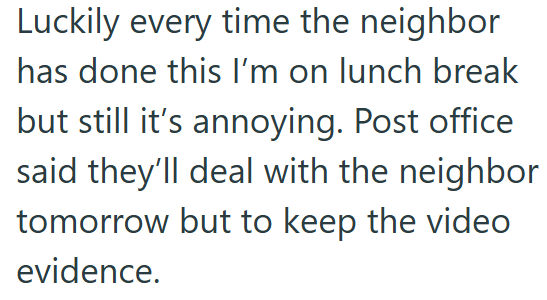 Luckily every time the neighbor has done this I'm on lunch break but still it's annoying. Post office said they'll deal with the neighbor tomorrow but to keep the video evidence.