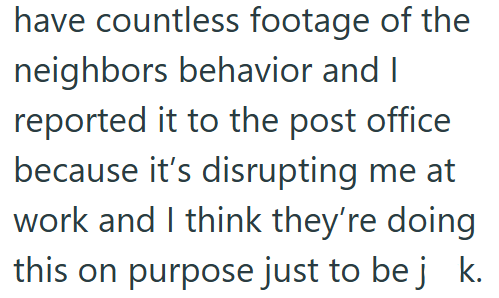 have countless footage of the neighbors behavior and I reported it to the post office because it's disrupting me at work and I think they're doing this on purpose just to be j k.