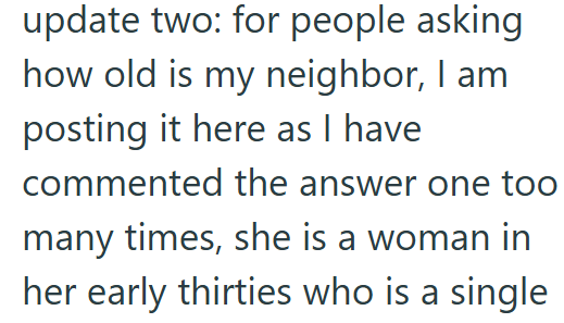 update two: for people asking how old is my neighbor, I am posting it here as I have commented the answer one too many times, she is a woman in her early thirties who is a single