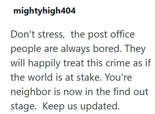 mightyhigh404 Don't stress, the post office people are always bored. They will happily treat this crime as if the world is at stake. You're neighbor is now in the find out stage. Keep us updated.