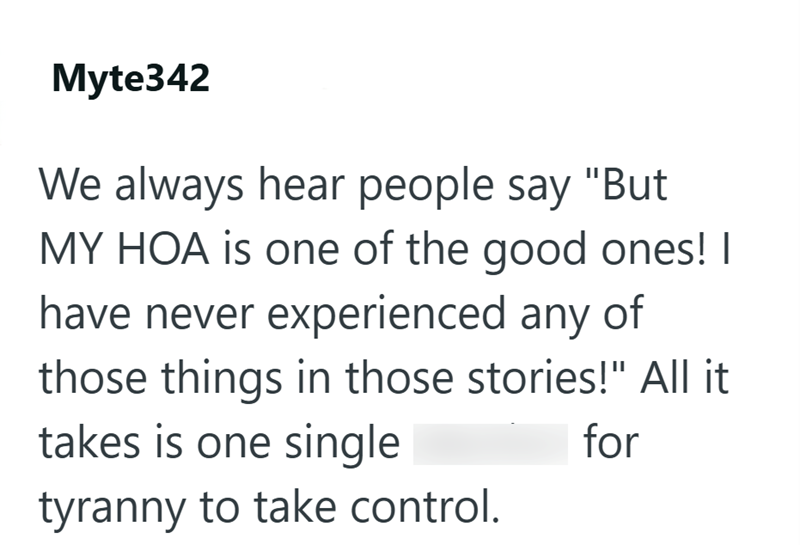 Myte342 We always hear people say "But MY HOA is one of the good ones! I have never experienced any of those things in those stories!" All it for takes is one single tyranny to take control.