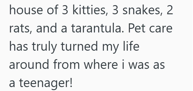 house of 3 kitties, 3 snakes, 2 rats, and a tarantula. Pet care has truly turned my life around from where i was as a teenager!