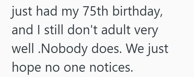 just had my 75th birthday, and I still don't adult very well .Nobody does. We just hope no one notices.