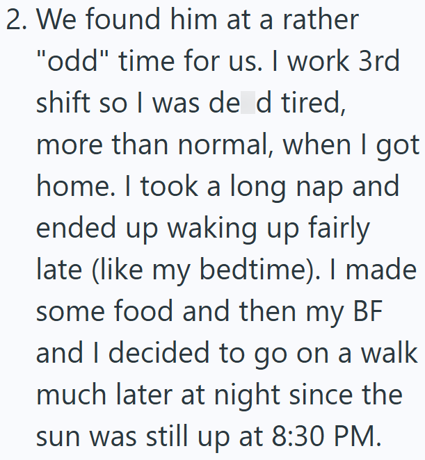2. We found him at a rather "odd" time for us. I work 3rd shift so I was de d tired, more than normal, when I got home. I took a long nap and ended up waking up fairly late (like my bedtime). I made some food and then my BF and I decided to go on a walk much later at night since the sun was still up at 8:30 PM.