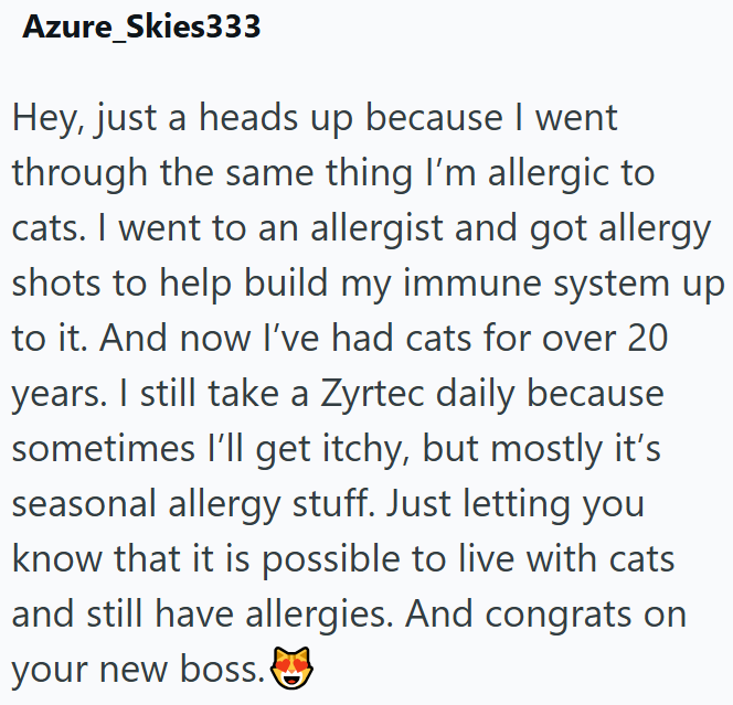 Azure_Skies333 Hey, just a heads up because I went through the same thing I'm allergic to cats. I went to an allergist and got allergy shots to help build my immune system up to it. And now I've had cats for over 20 years. I still take a Zyrtec daily because sometimes I'll get itchy, but mostly it's seasonal allergy stuff. Just letting you know that it is possible to live with cats and still have allergies. And congrats on your new boss.