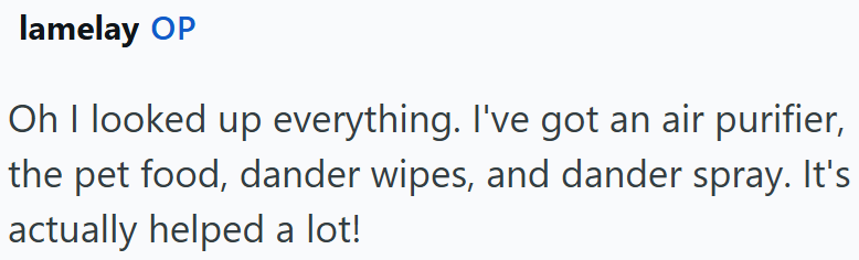 lamelay OP Oh I looked up everything. I've got an air purifier, the pet food, dander wipes, and dander spray. It's actually helped a lot!