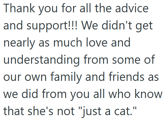 Thank you for all the advice and support!!! We didn't get nearly as much love and understanding from some of our own family and friends as we did from you all who know. that she's not "just a cat."