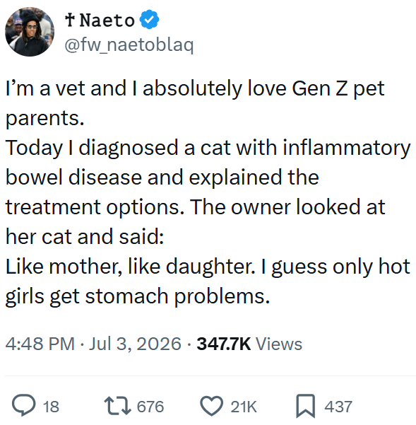 * Naeto @fw_naetoblaq I'm a vet and I absolutely love Gen Z pet parents. Today I diagnosed a cat with inflammatory bowel disease and explained the treatment options. The owner looked at her cat and said: Like mother, like daughter. I guess only hot girls get stomach problems. 4:48 PM ⚫ Jul 3, 2026 - 347.7K Views 18 17676 21K ☐ 437