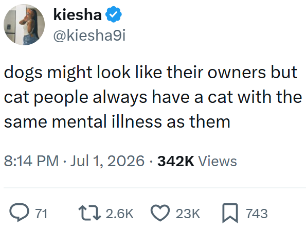 kiesha ❤ @kiesha9i dogs might look like their owners but cat people always have a cat with the same mental illness as them 8:14 PM Jul 1, 2026 342K Views • • 71 12.6K 23K 743