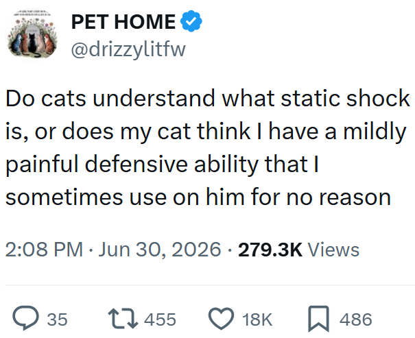 PET HOME @drizzylitfw Do cats understand what static shock is, or does my cat think I have a mildly painful defensive ability that I sometimes use on him for no reason 2:08 PM ⚫ Jun 30, 2026 279.3K Views > 35 17455 18K ☐ 486