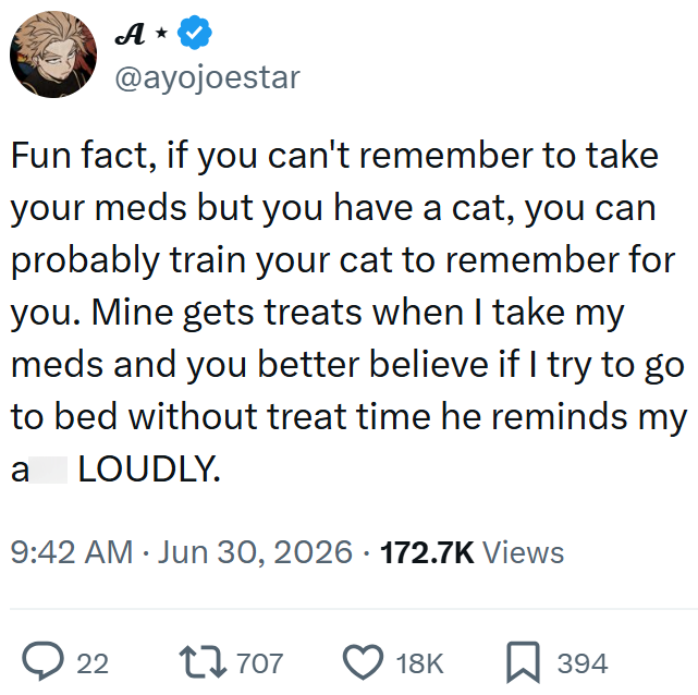 A⭑ @ayojoestar Fun fact, if you can't remember to take your meds but you have a cat, you can probably train your cat to remember for you. Mine gets treats when I take my meds and you better believe if I try to go to bed without treat time he reminds my a LOUDLY. 9:42 AM Jun 30, 2026 172.7K Views 22 17707 18K 394