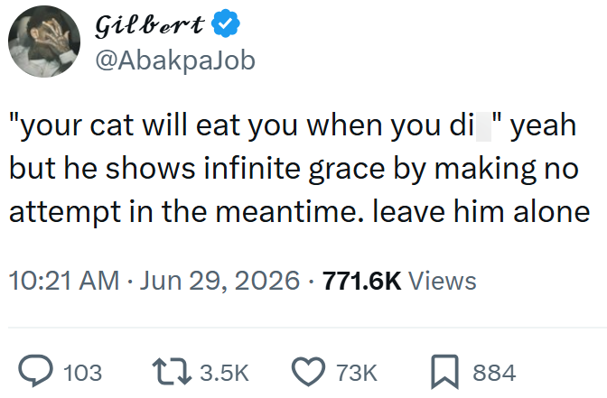 Gilbert @AbakpaJob "your cat will eat you when you di "yeah but he shows infinite grace by making no attempt in the meantime. leave him alone 10:21 AM ⚫ Jun 29, 2026 771.6K Views > 103 13.5K 73K 884