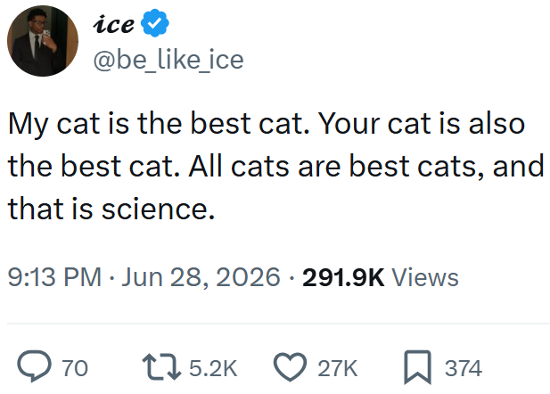 ice @be_like_ice My cat is the best cat. Your cat is also the best cat. All cats are best cats, and that is science. 9:13 PM ⚫ Jun 28, 2026 · 291.9K Views ◇ 70 15.2K 27K ☐ 374