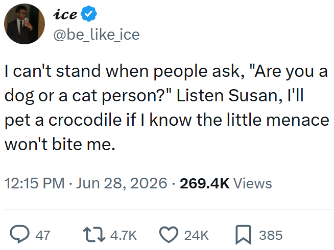 ice @be_like_ice I can't stand when people ask, "Are you a dog or a cat person?" Listen Susan, I'll pet a crocodile if I know the little menace won't bite me. 12:15 PM ⚫ Jun 28, 2026 · 269.4K Views → 47 74.7K 24K 385