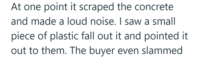 At one point it scraped the concrete and made a loud noise. I saw a small piece of plastic fall out it and pointed it out to them. The buyer even slammed
