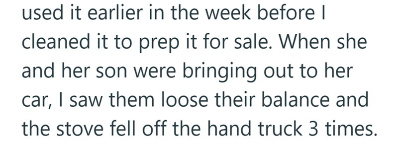 used it earlier in the week before I cleaned it to prep it for sale. When she and her son were bringing out to her car, I saw them loose their balance and the stove fell off the hand truck 3 times.