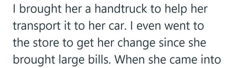 I brought her a handtruck to help her transport it to her car. I even went to the store to get her change since she brought large bills. When she came into