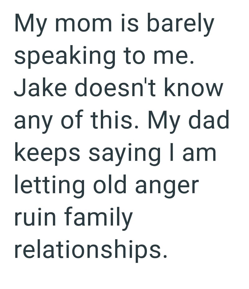 My mom is barely speaking to me. Jake doesn't know any of this. My dad keeps saying I am letting old anger ruin family relationships.