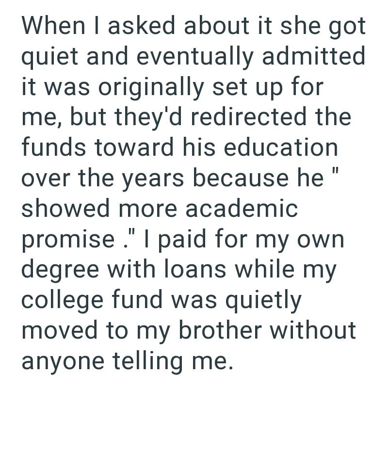 When I asked about it she got quiet and eventually admitted it was originally set up for me, but they'd redirected the funds toward his education over the years because he showed more academic promise." I paid for my own. degree with loans while my college fund was quietly || moved to my brother without anyone telling me.