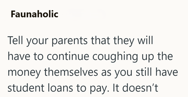 Faunaholic Tell your parents that they will have to continue coughing up the money themselves as you still have student loans to pay. It doesn't