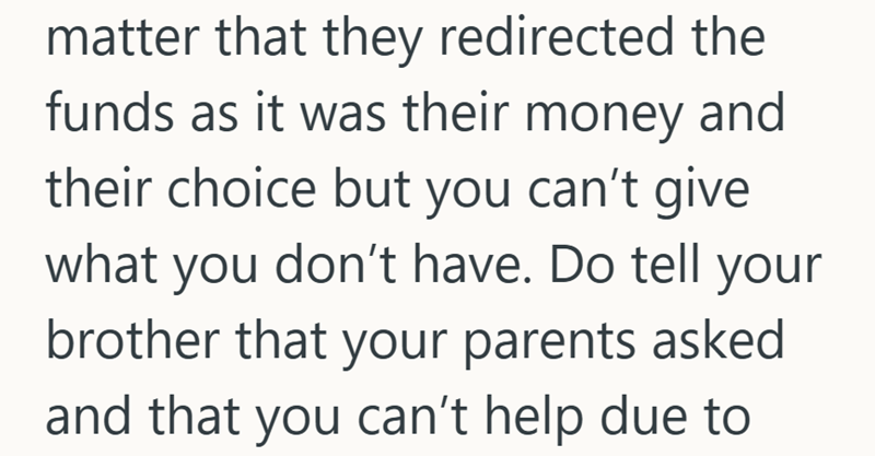 matter that they redirected the funds as it was their money and their choice but you can't give what you don't have. Do tell your brother that your parents asked and that you can't help due to