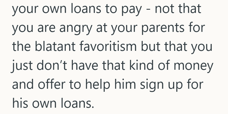 your own loans to pay - not that you are angry at your parents for the blatant favoritism but that you just don't have that kind of money and offer to help him sign up for his own loans.