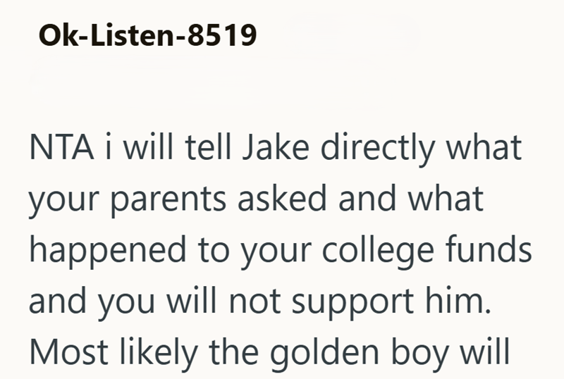 Ok-Listen-8519 NTA i will tell Jake directly what your parents asked and what happened to your college funds and you will not support him. Most likely the golden boy will