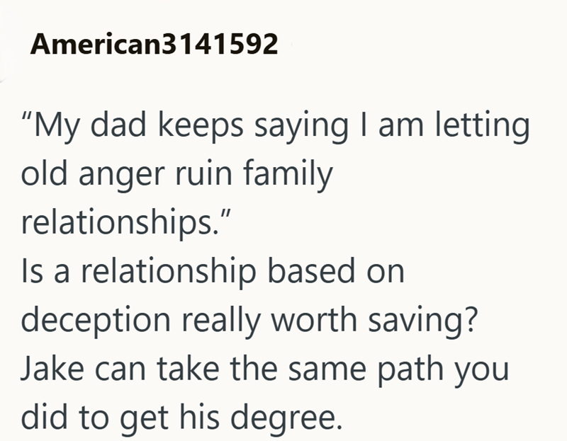 American3141592 "My dad keeps saying I am letting old anger ruin family relationships." Is a relationship based on deception really worth saving? Jake can take the same path you did to get his degree.