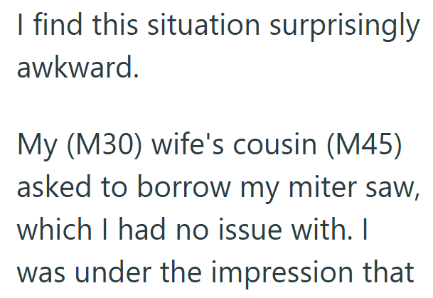 I find this situation surprisingly awkward. My (M30) wife's cousin (M45) asked to borrow my miter saw, which I had no issue with. I was under the impression that