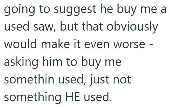going to suggest he buy me a used saw, but that obviously would make it even worse - asking him to buy me somethin used, just not something HE used.