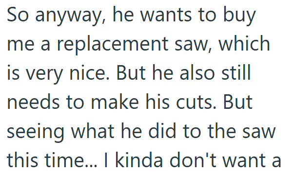 So anyway, he wants to buy me a replacement saw, which is very nice. But he also still needs to make his cuts. But seeing what he did to the saw this time... I kinda don't want a