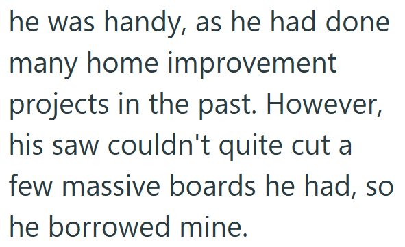 he was handy, as he had done many home improvement projects in the past. However, his saw couldn't quite cut a few massive boards he had, so he borrowed mine.