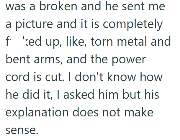 was a broken and he sent me a picture and it is completely fed up, like, torn metal and bent arms, and the power cord is cut. I don't know how he did it, I asked him but his explanation does not make sense.