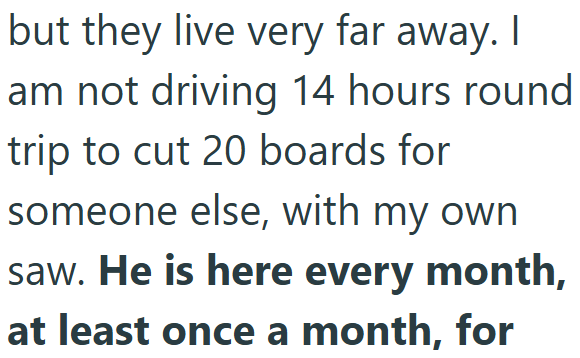 but they live very far away. I am not driving 14 hours round. trip to cut 20 boards for someone else, with my own saw. He is here every month, at least once a month, for