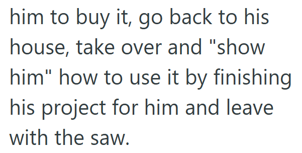 him to buy it, go back to his house, take over and "show him" how to use it by finishing his project for him and leave with the saw.