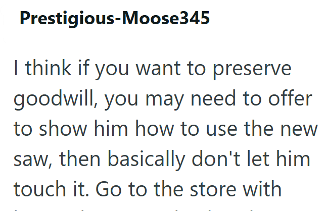 Prestigious-Moose345 I think if you want to preserve goodwill, you may need to offer to show him how to use the new saw, then basically don't let him touch it. Go to the store with
