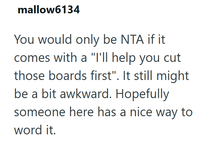 mallow6134 You would only be NTA if it comes with a "I'll help you cut those boards first". It still might be a bit awkward. Hopefully someone here has a nice way to word it.