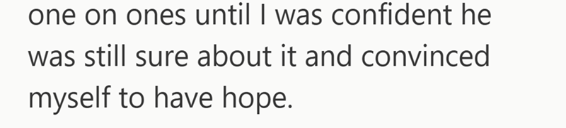 one on ones until I was confident he was still sure about it and convinced myself to have hope.