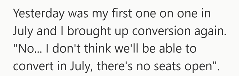 Yesterday was my first one on one in July and I brought up conversion again. "No... I don't think we'll be able to convert in July, there's no seats open".