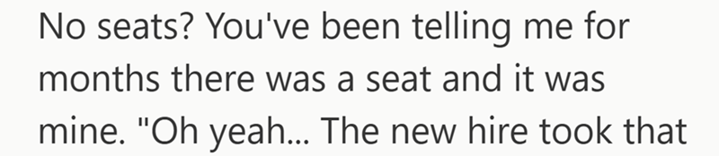 No seats? You've been telling me for months there was a seat and it was mine. "Oh yeah... The new hire took that