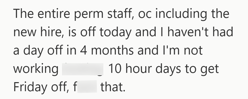 The entire perm staff, oc including the new hire, is off today and I haven't had a day off in 4 months and I'm not 10 hour days to get working Friday off, f that.