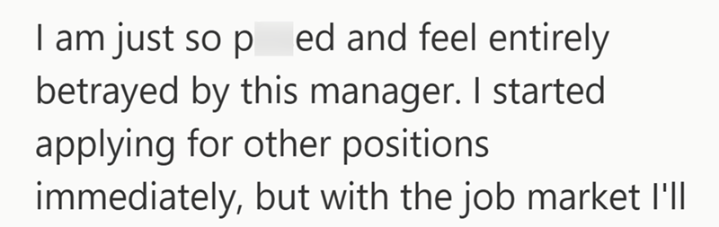 I am just so ped and feel entirely betrayed by this manager. I started applying for other positions immediately, but with the job market I'll