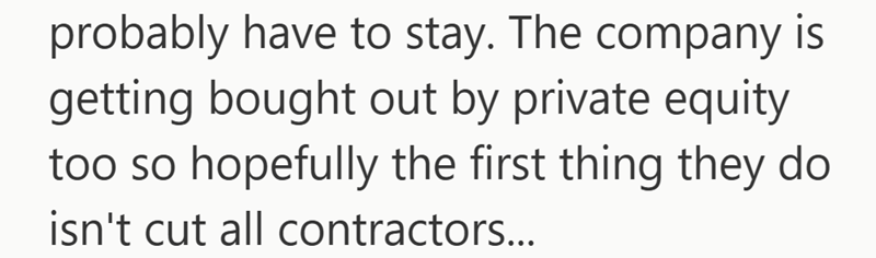 probably have to stay. The company is getting bought out by private equity too so hopefully the first thing they do isn't cut all contractors...