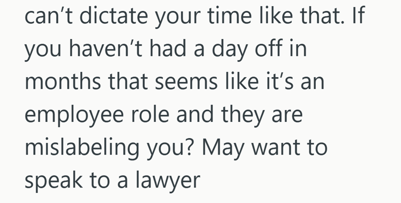 can't dictate your time like that. If you haven't had a day off in months that seems like it's an employee role and they are mislabeling you? May want to speak to a lawyer