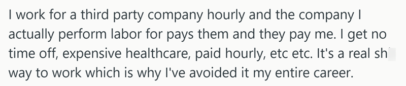 I work for a third party company hourly and the company I actually perform labor for pays them and they pay me. I get no time off, expensive healthcare, paid hourly, etc etc. It's a real sh way to work which is why I've avoided it my entire career.