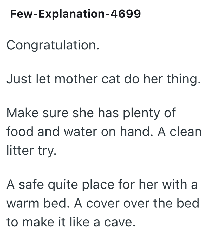 Few-Explanation-4699 Congratulation. Just let mother cat do her thing. Make sure she has plenty of food and water on hand. A clean litter try. A safe quite place for her with a warm bed. A cover over the bed to make it like a cave.